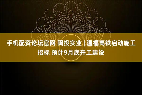 手机配资论坛官网 闽投实业 | 温福高铁启动施工招标 预计9月底开工建设