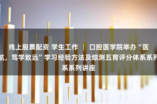 线上股票配资 学生工作 │ 口腔医学院举办“医路领航，笃学致远”学习经验方法及综测五育评分体系系列讲座
