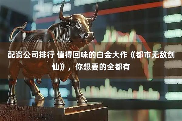 配资公司排行 值得回味的白金大作《都市无敌剑仙》，你想要的全都有