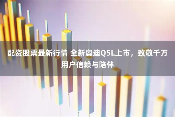 配资股票最新行情 全新奥迪Q5L上市，致敬千万用户信赖与陪伴