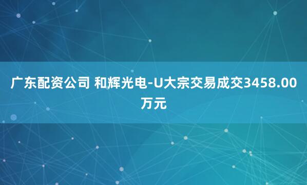 广东配资公司 和辉光电-U大宗交易成交3458.00万元