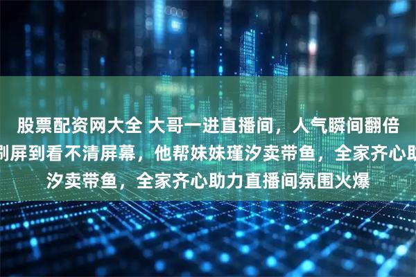 股票配资网大全 大哥一进直播间，人气瞬间翻倍突破两万多，礼物刷屏到看不清屏幕，他帮妹妹瑾汐卖带鱼，全家齐心助力直播间氛围火爆