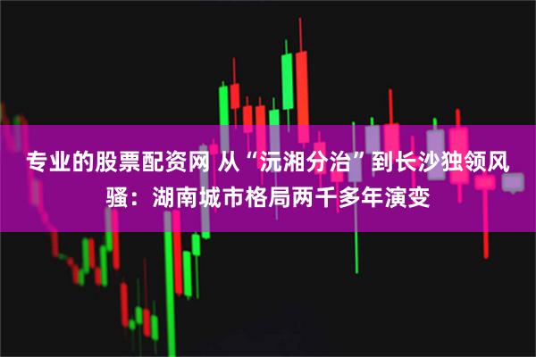 专业的股票配资网 从“沅湘分治”到长沙独领风骚：湖南城市格局两千多年演变
