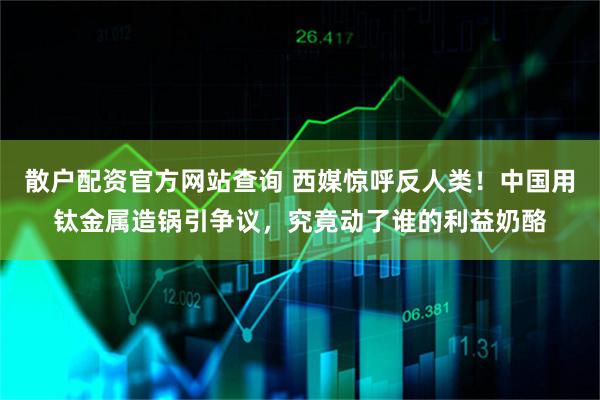 散户配资官方网站查询 西媒惊呼反人类！中国用钛金属造锅引争议，究竟动了谁的利益奶酪