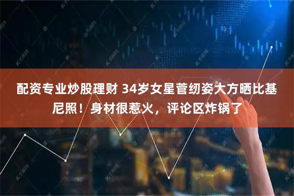 配资专业炒股理财 34岁女星菅纫姿大方晒比基尼照！身材很惹火，评论区炸锅了