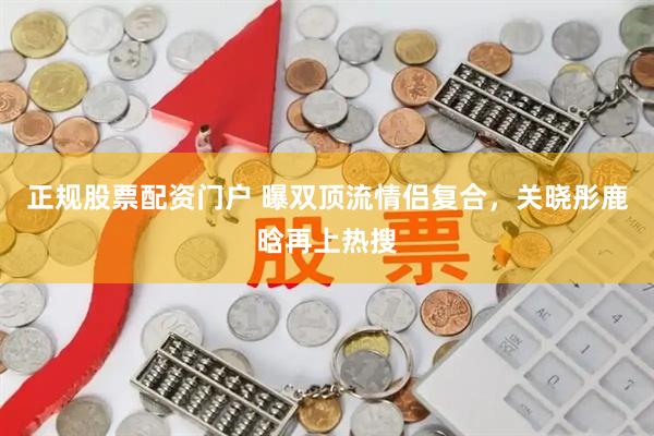 正规股票配资门户 曝双顶流情侣复合，关晓彤鹿晗再上热搜
